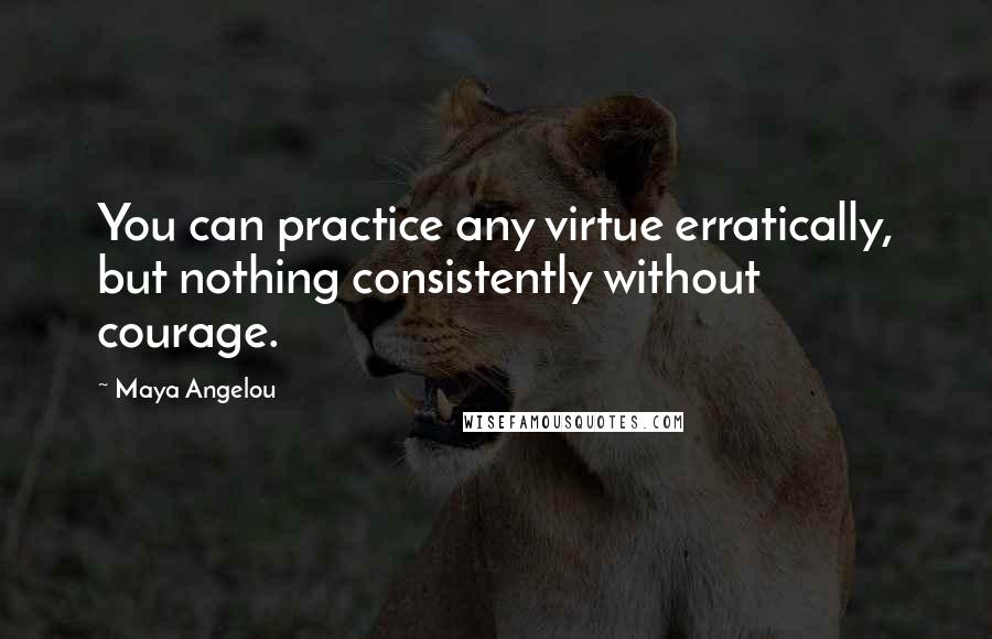 Maya Angelou Quotes: You can practice any virtue erratically, but nothing consistently without courage.