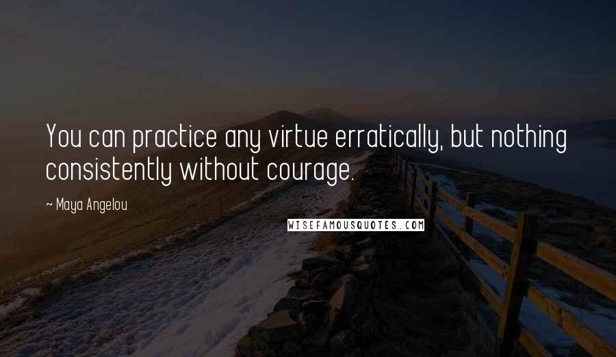 Maya Angelou Quotes: You can practice any virtue erratically, but nothing consistently without courage.