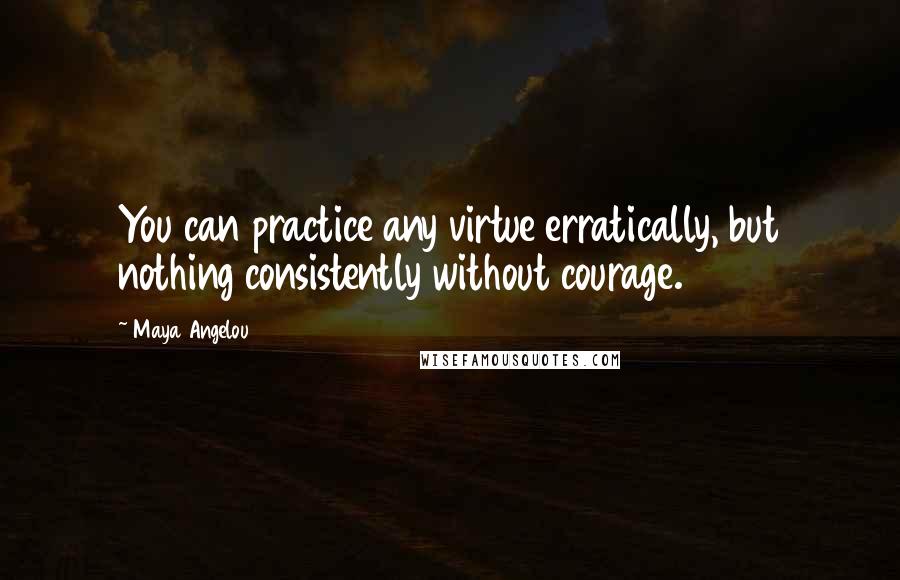 Maya Angelou Quotes: You can practice any virtue erratically, but nothing consistently without courage.