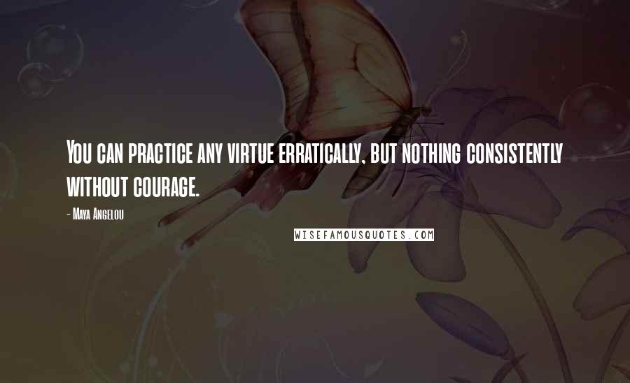 Maya Angelou Quotes: You can practice any virtue erratically, but nothing consistently without courage.