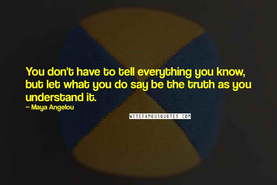 Maya Angelou Quotes: You don't have to tell everything you know, but let what you do say be the truth as you understand it.