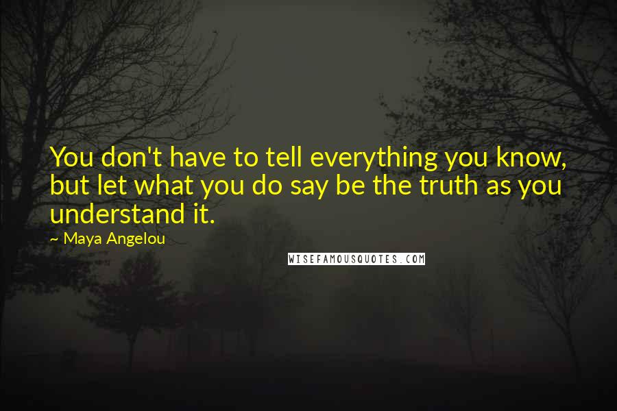 Maya Angelou Quotes: You don't have to tell everything you know, but let what you do say be the truth as you understand it.