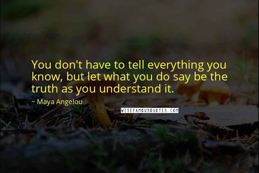 Maya Angelou Quotes: You don't have to tell everything you know, but let what you do say be the truth as you understand it.