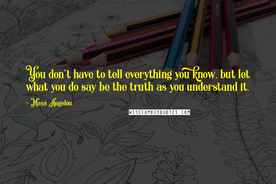 Maya Angelou Quotes: You don't have to tell everything you know, but let what you do say be the truth as you understand it.