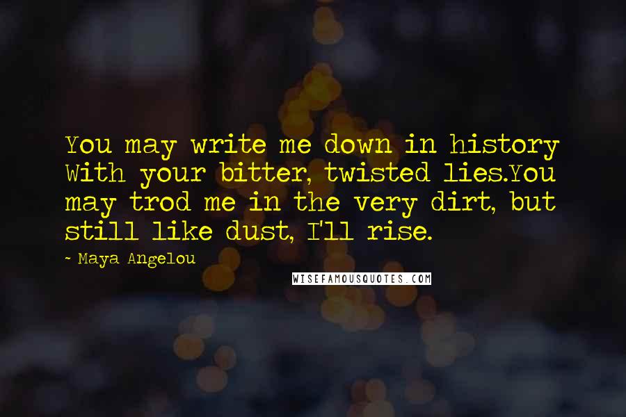 Maya Angelou Quotes: You may write me down in history With your bitter, twisted lies.You may trod me in the very dirt, but still like dust, I'll rise.