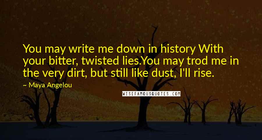 Maya Angelou Quotes: You may write me down in history With your bitter, twisted lies.You may trod me in the very dirt, but still like dust, I'll rise.