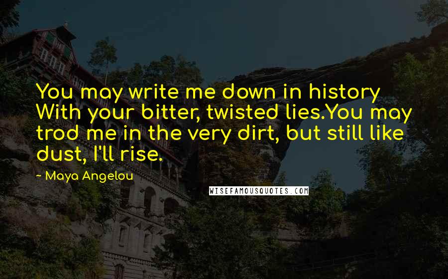 Maya Angelou Quotes: You may write me down in history With your bitter, twisted lies.You may trod me in the very dirt, but still like dust, I'll rise.
