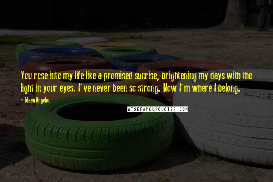 Maya Angelou Quotes: You rose into my life like a promised sunrise, brightening my days with the light in your eyes. I've never been so strong. Now I'm where I belong.