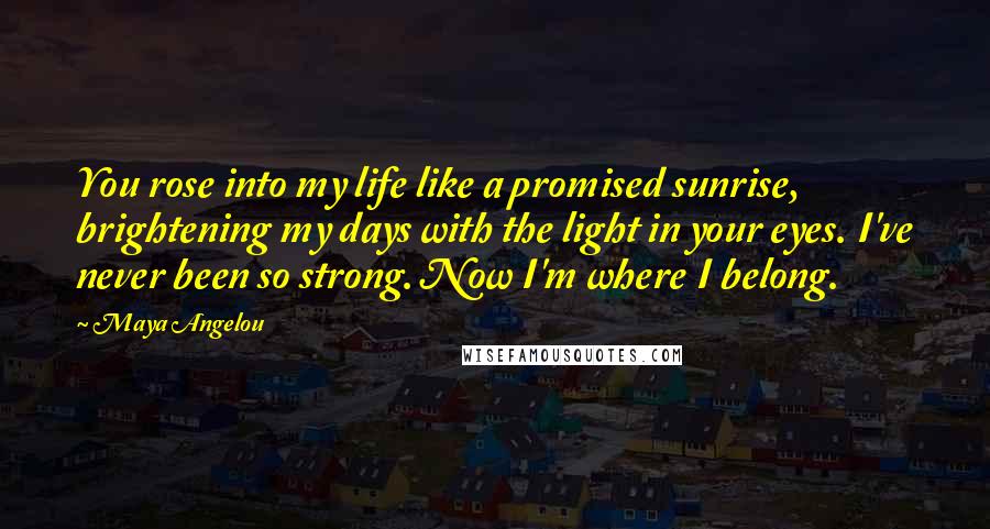 Maya Angelou Quotes: You rose into my life like a promised sunrise, brightening my days with the light in your eyes. I've never been so strong. Now I'm where I belong.