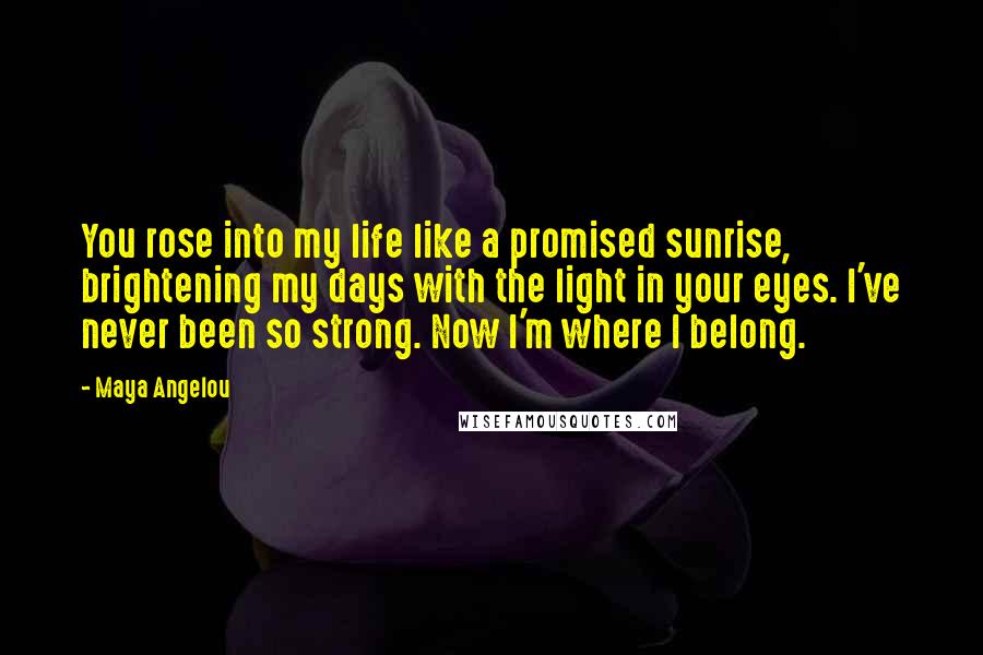 Maya Angelou Quotes: You rose into my life like a promised sunrise, brightening my days with the light in your eyes. I've never been so strong. Now I'm where I belong.