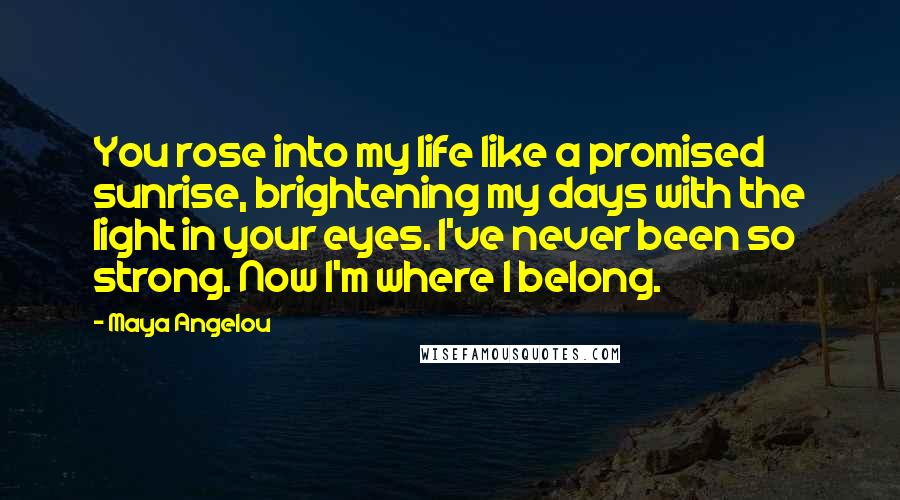 Maya Angelou Quotes: You rose into my life like a promised sunrise, brightening my days with the light in your eyes. I've never been so strong. Now I'm where I belong.