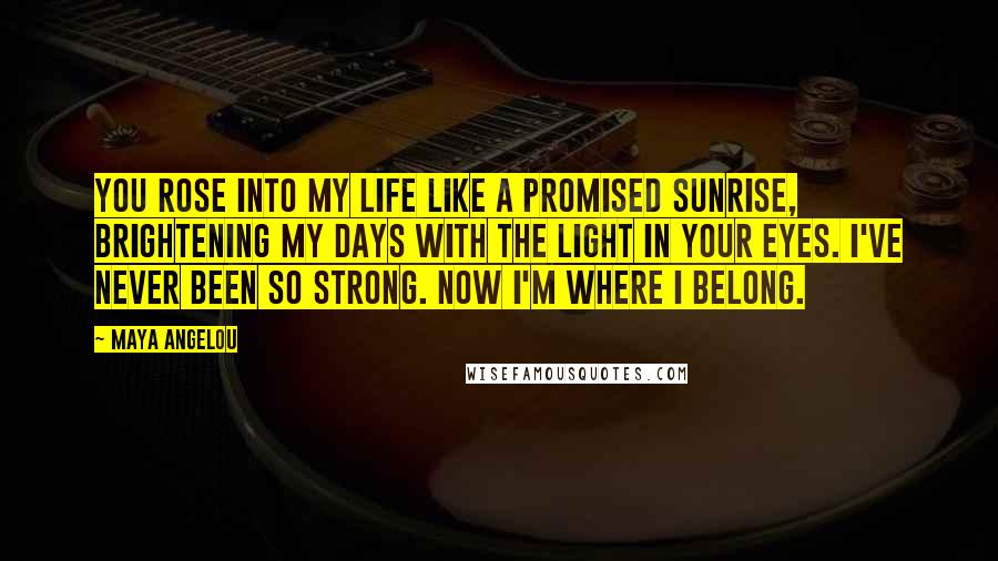 Maya Angelou Quotes: You rose into my life like a promised sunrise, brightening my days with the light in your eyes. I've never been so strong. Now I'm where I belong.