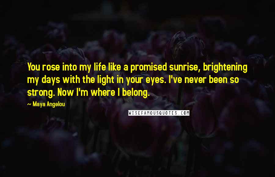 Maya Angelou Quotes: You rose into my life like a promised sunrise, brightening my days with the light in your eyes. I've never been so strong. Now I'm where I belong.