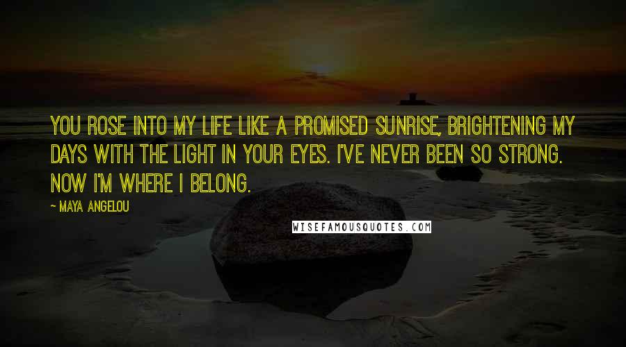 Maya Angelou Quotes: You rose into my life like a promised sunrise, brightening my days with the light in your eyes. I've never been so strong. Now I'm where I belong.