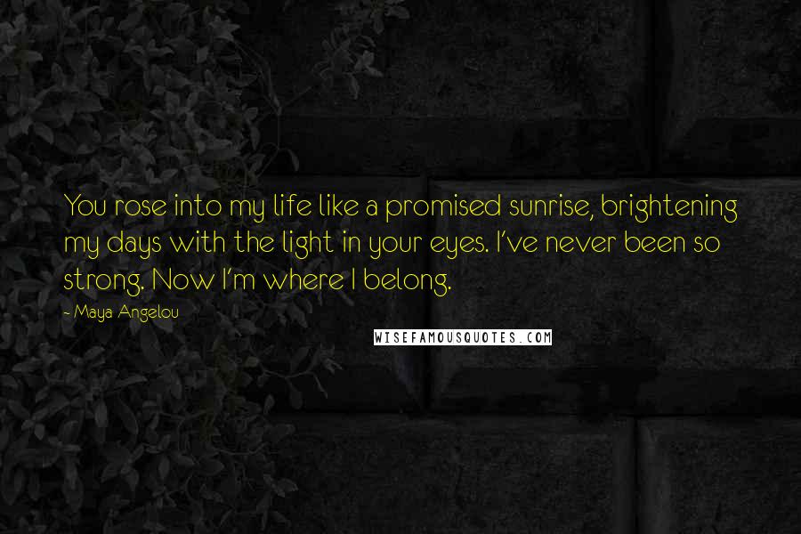 Maya Angelou Quotes: You rose into my life like a promised sunrise, brightening my days with the light in your eyes. I've never been so strong. Now I'm where I belong.