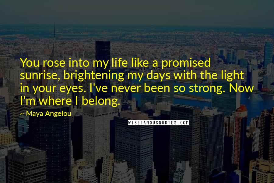 Maya Angelou Quotes: You rose into my life like a promised sunrise, brightening my days with the light in your eyes. I've never been so strong. Now I'm where I belong.