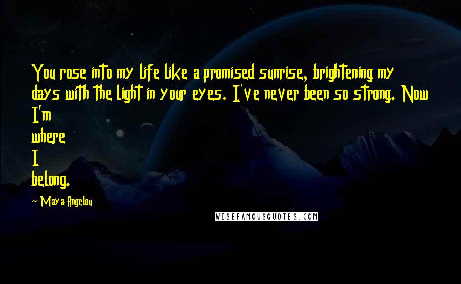 Maya Angelou Quotes: You rose into my life like a promised sunrise, brightening my days with the light in your eyes. I've never been so strong. Now I'm where I belong.