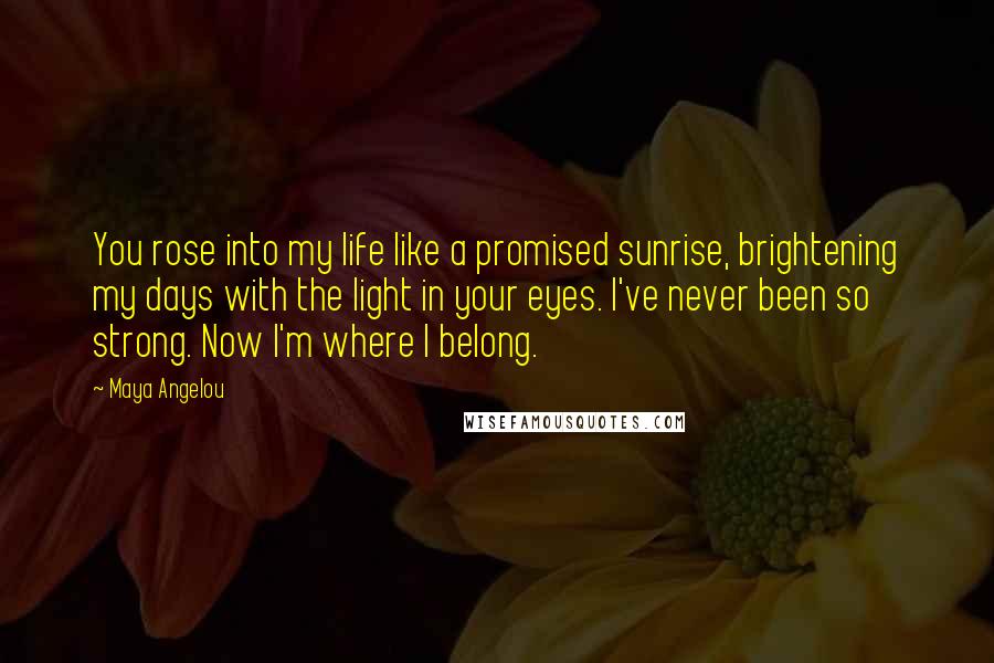 Maya Angelou Quotes: You rose into my life like a promised sunrise, brightening my days with the light in your eyes. I've never been so strong. Now I'm where I belong.