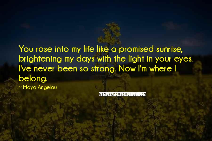 Maya Angelou Quotes: You rose into my life like a promised sunrise, brightening my days with the light in your eyes. I've never been so strong. Now I'm where I belong.