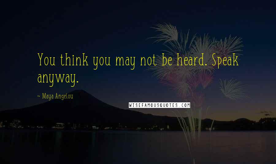 Maya Angelou Quotes: You think you may not be heard. Speak anyway.