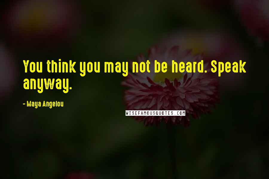 Maya Angelou Quotes: You think you may not be heard. Speak anyway.