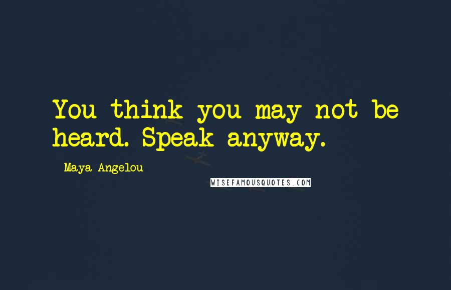 Maya Angelou Quotes: You think you may not be heard. Speak anyway.