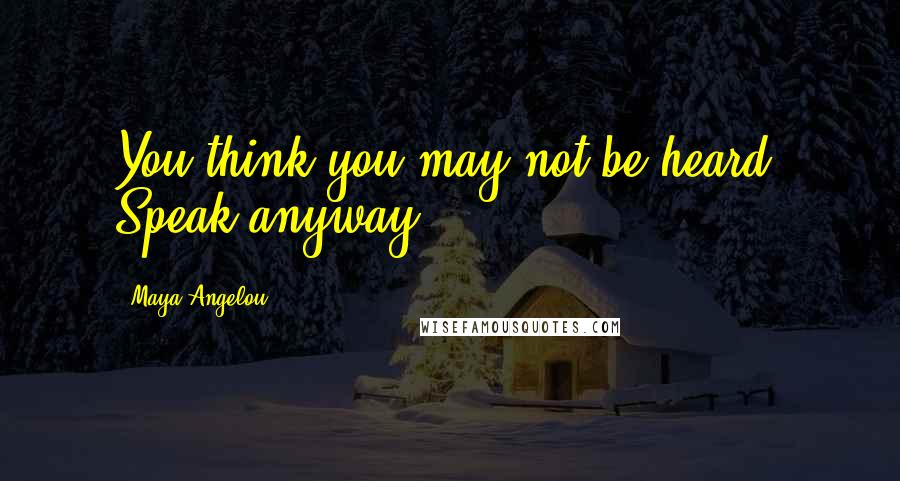 Maya Angelou Quotes: You think you may not be heard. Speak anyway.