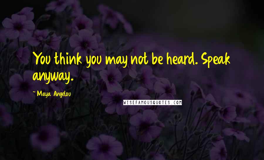 Maya Angelou Quotes: You think you may not be heard. Speak anyway.