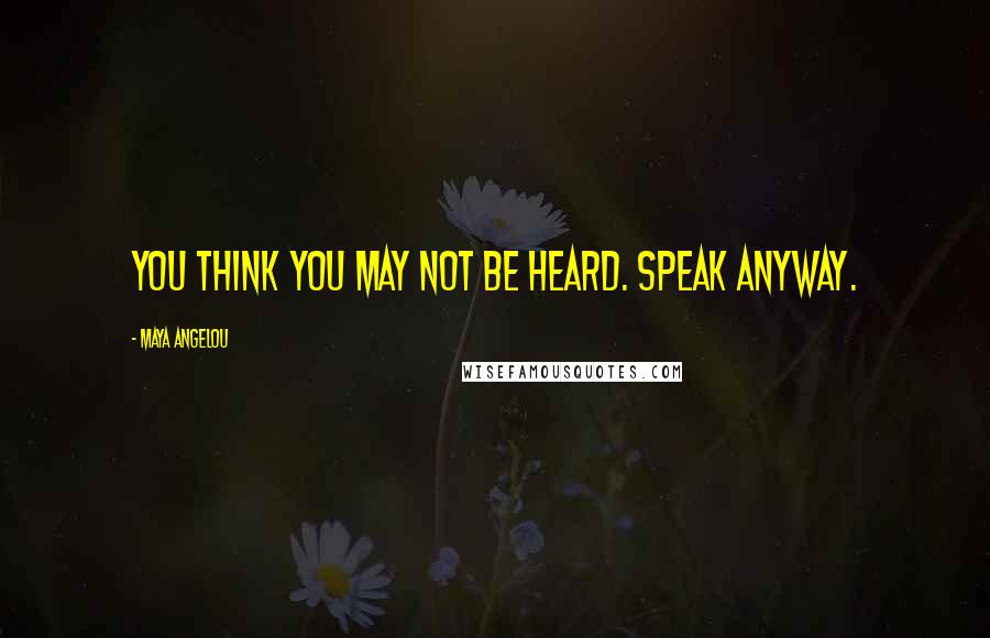 Maya Angelou Quotes: You think you may not be heard. Speak anyway.