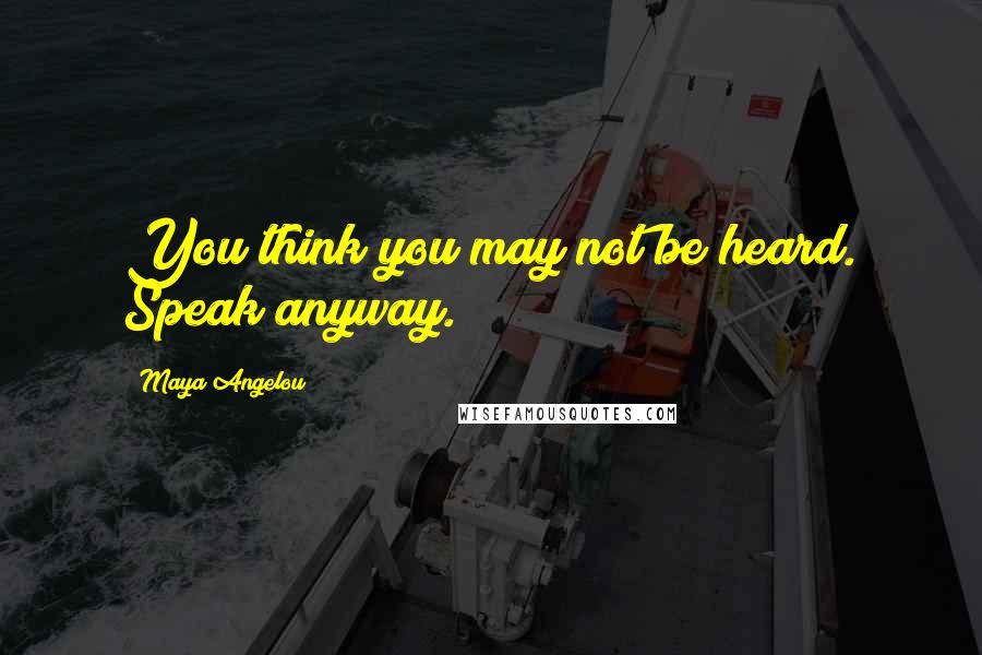 Maya Angelou Quotes: You think you may not be heard. Speak anyway.