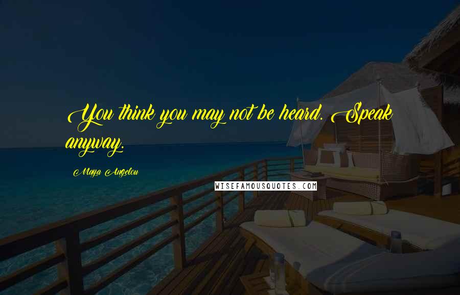 Maya Angelou Quotes: You think you may not be heard. Speak anyway.