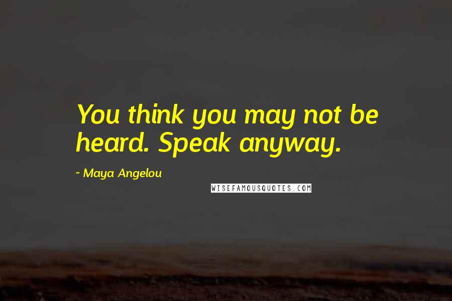 Maya Angelou Quotes: You think you may not be heard. Speak anyway.