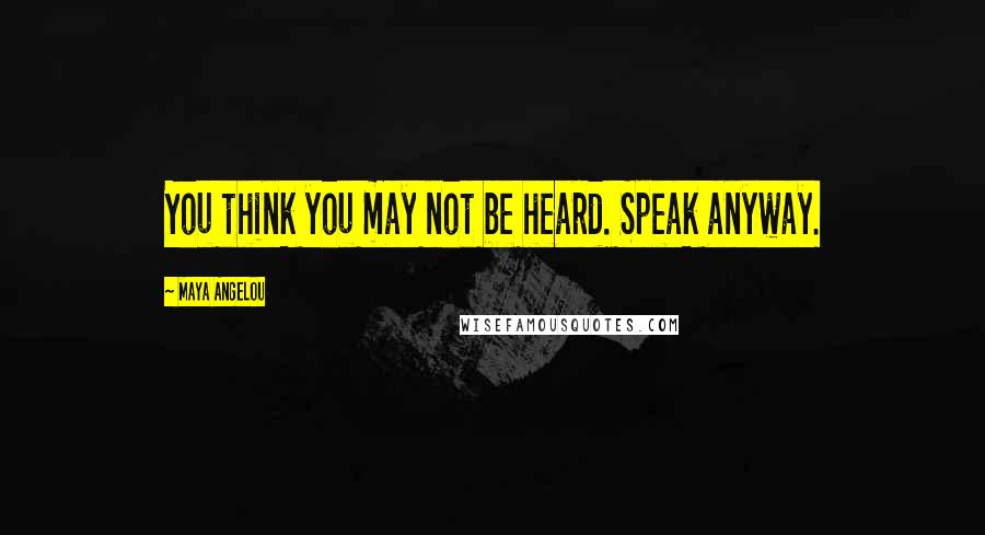 Maya Angelou Quotes: You think you may not be heard. Speak anyway.