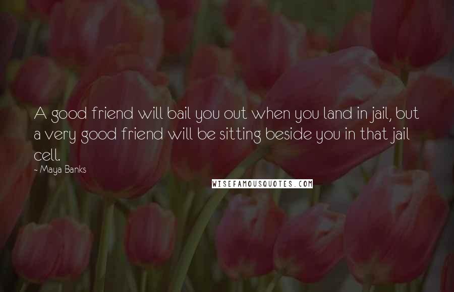 Maya Banks Quotes: A good friend will bail you out when you land in jail, but a very good friend will be sitting beside you in that jail cell.