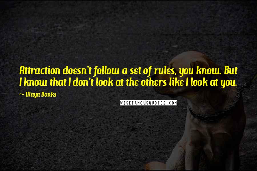 Maya Banks Quotes: Attraction doesn't follow a set of rules, you know. But I know that I don't look at the others like I look at you.