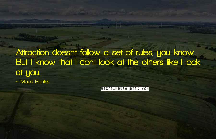 Maya Banks Quotes: Attraction doesn't follow a set of rules, you know. But I know that I don't look at the others like I look at you.