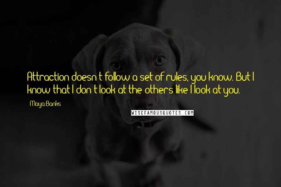 Maya Banks Quotes: Attraction doesn't follow a set of rules, you know. But I know that I don't look at the others like I look at you.