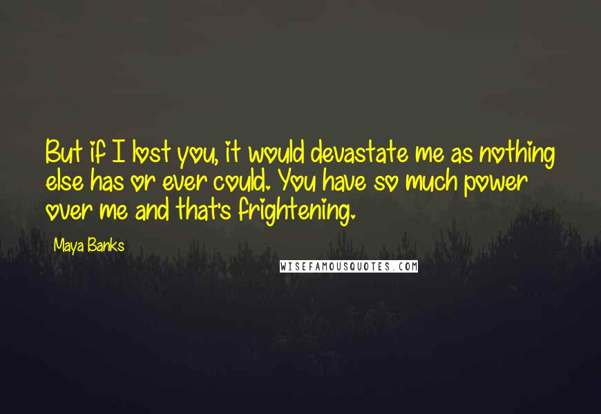 Maya Banks Quotes: But if I lost you, it would devastate me as nothing else has or ever could. You have so much power over me and that's frightening.