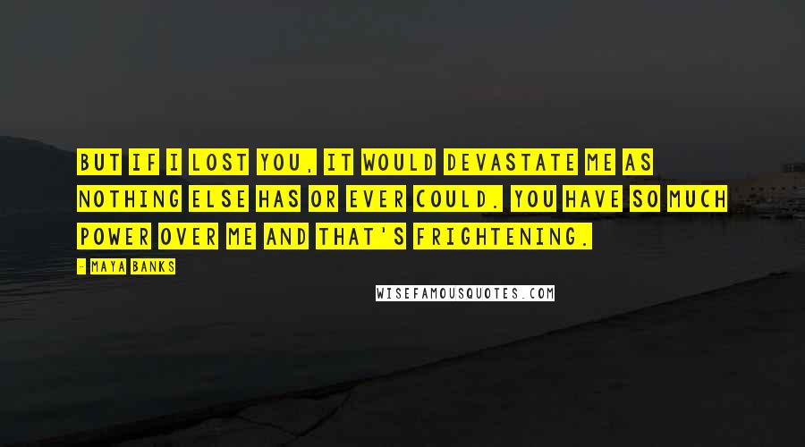 Maya Banks Quotes: But if I lost you, it would devastate me as nothing else has or ever could. You have so much power over me and that's frightening.