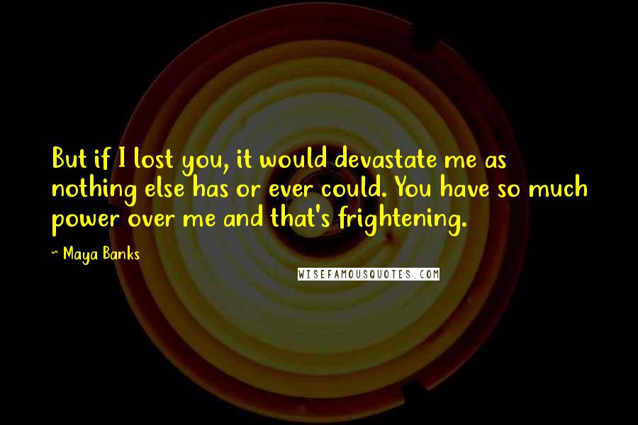 Maya Banks Quotes: But if I lost you, it would devastate me as nothing else has or ever could. You have so much power over me and that's frightening.