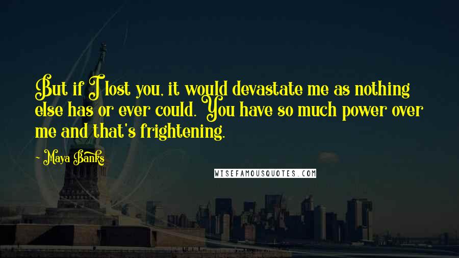 Maya Banks Quotes: But if I lost you, it would devastate me as nothing else has or ever could. You have so much power over me and that's frightening.