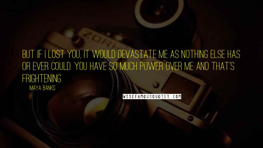 Maya Banks Quotes: But if I lost you, it would devastate me as nothing else has or ever could. You have so much power over me and that's frightening.