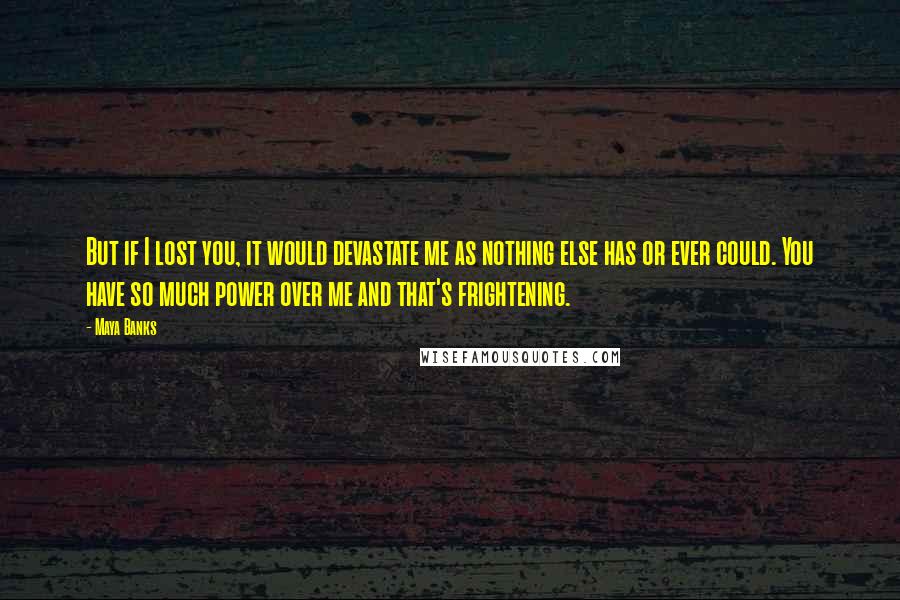 Maya Banks Quotes: But if I lost you, it would devastate me as nothing else has or ever could. You have so much power over me and that's frightening.