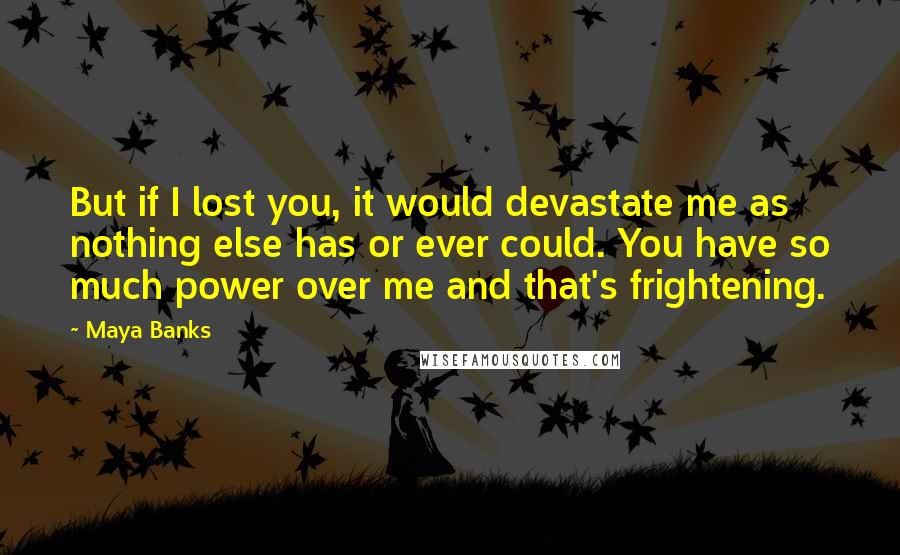 Maya Banks Quotes: But if I lost you, it would devastate me as nothing else has or ever could. You have so much power over me and that's frightening.