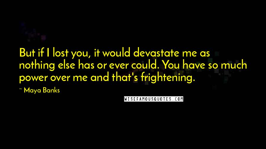 Maya Banks Quotes: But if I lost you, it would devastate me as nothing else has or ever could. You have so much power over me and that's frightening.