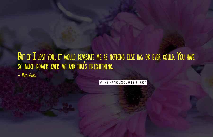 Maya Banks Quotes: But if I lost you, it would devastate me as nothing else has or ever could. You have so much power over me and that's frightening.