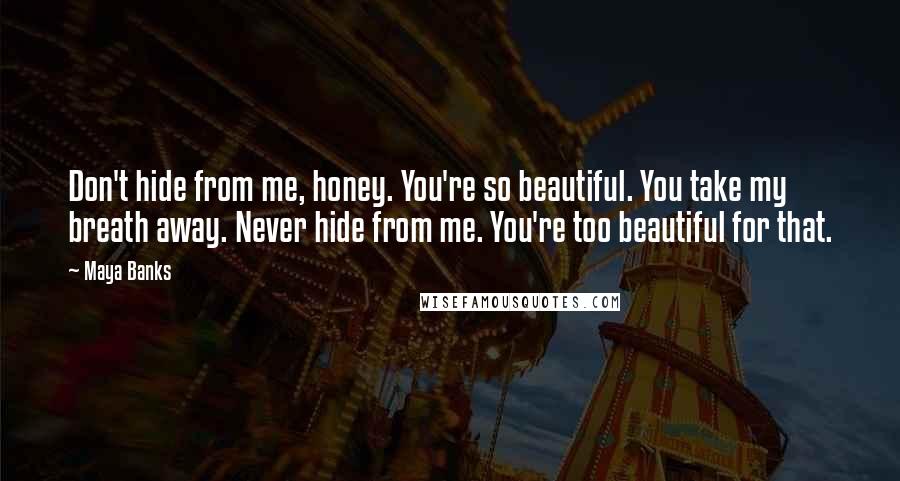 Maya Banks Quotes: Don't hide from me, honey. You're so beautiful. You take my breath away. Never hide from me. You're too beautiful for that.