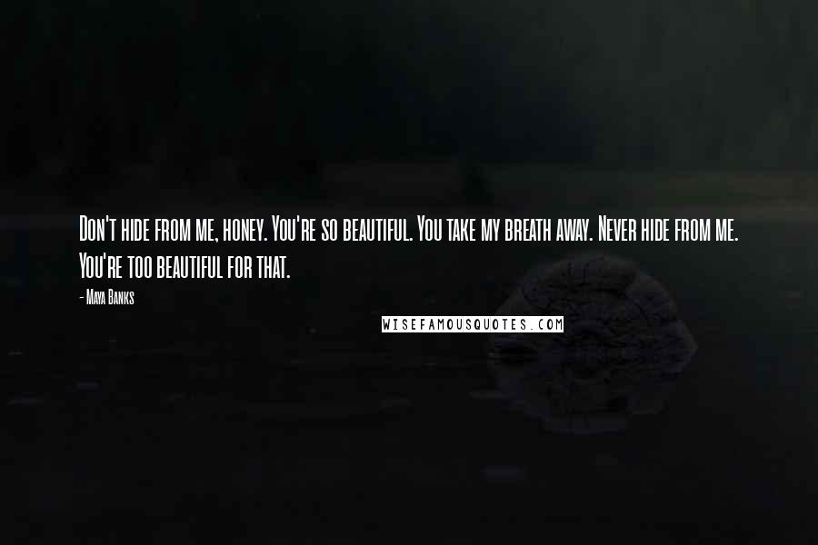 Maya Banks Quotes: Don't hide from me, honey. You're so beautiful. You take my breath away. Never hide from me. You're too beautiful for that.