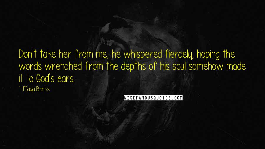 Maya Banks Quotes: Don't take her from me, he whispered fiercely, hoping the words wrenched from the depths of his soul somehow made it to God's ears.