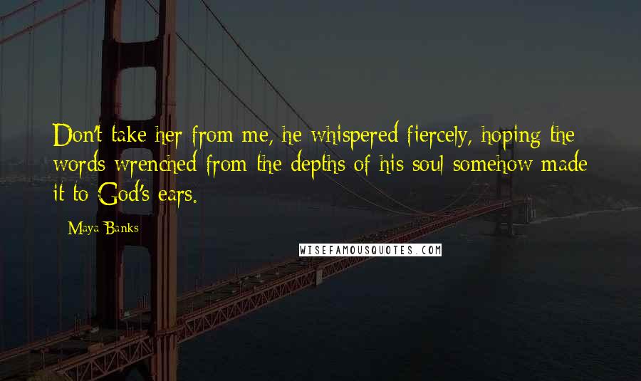 Maya Banks Quotes: Don't take her from me, he whispered fiercely, hoping the words wrenched from the depths of his soul somehow made it to God's ears.